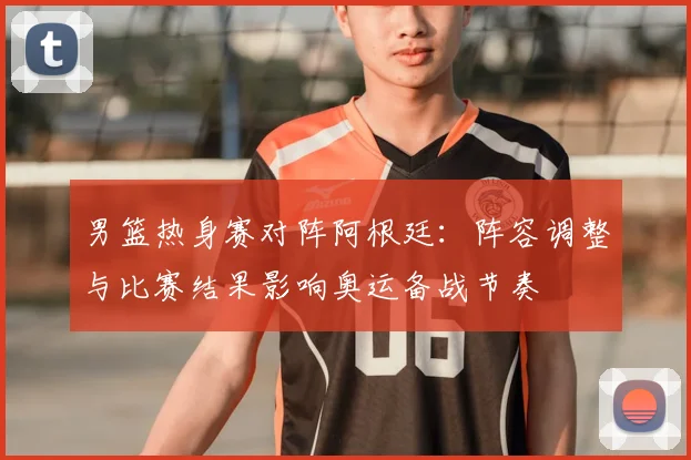 男篮热身赛对阵阿根廷：阵容调整与比赛结果影响奥运备战节奏