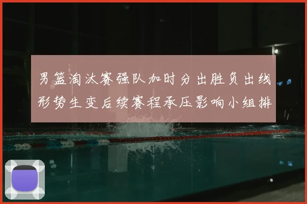 男篮淘汰赛强队加时分出胜负出线形势生变后续赛程承压影响小组排名争夺