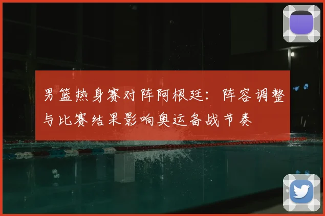 男篮热身赛对阵阿根廷：阵容调整与比赛结果影响奥运备战节奏
