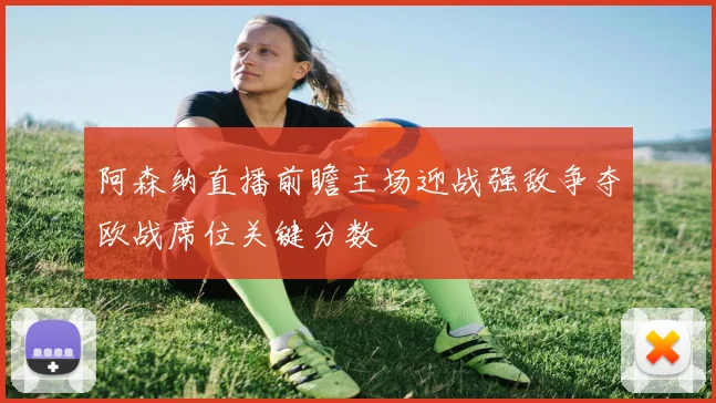 阿森纳直播前瞻主场迎战强敌争夺欧战席位关键分数