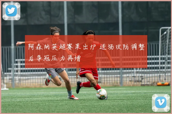 阿森纳英超赛果出炉 连场攻防调整后争冠压力再增