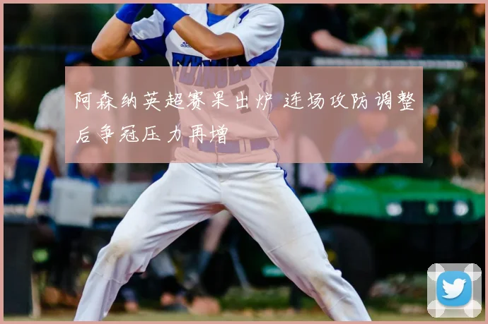 阿森纳英超赛果出炉 连场攻防调整后争冠压力再增